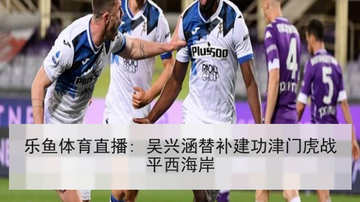 乐鱼体育直播: 吴兴涵替补建功津门虎战平西海岸