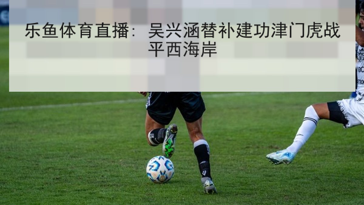 乐鱼体育直播: 吴兴涵替补建功津门虎战平西海岸